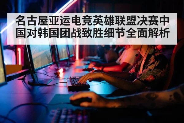 名古屋亚运电竞英雄联盟决赛中国对韩国团战致胜细节全面解析