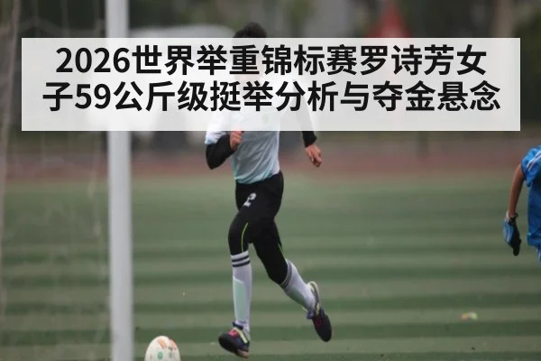 2026世界举重锦标赛罗诗芳女子59公斤级挺举分析与夺金悬念