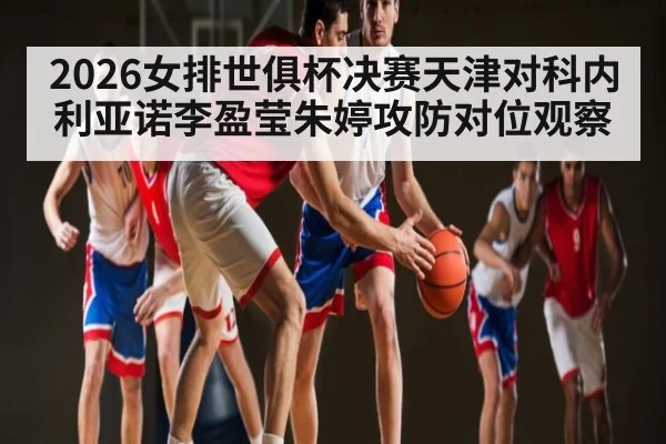 2026女排世俱杯决赛天津对科内利亚诺李盈莹朱婷攻防对位观察